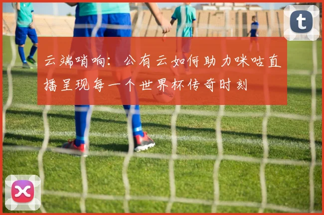 云端哨响:公有云如何助力咪咕直播呈现每一个世界杯传奇时刻