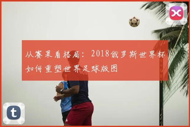 从赛果看格局：2018俄罗斯世界杯如何重塑世界足球版图