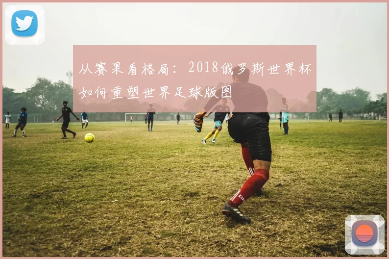 从赛果看格局：2018俄罗斯世界杯如何重塑世界足球版图