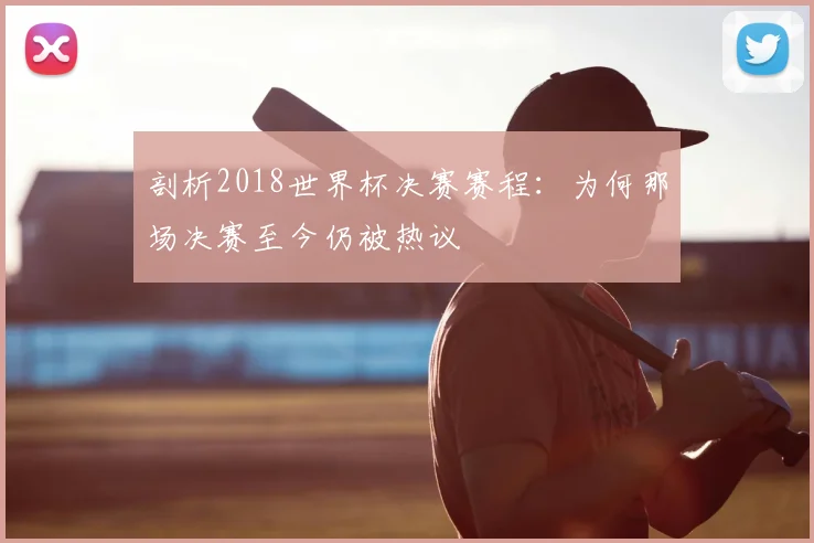剖析2018世界杯决赛赛程:为何那场决赛至今仍被热议