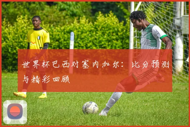 世界杯巴西对塞内加尔：比分预测与精彩回顾