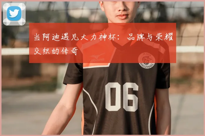 当阿迪遇见大力神杯：品牌与荣耀交织的传奇