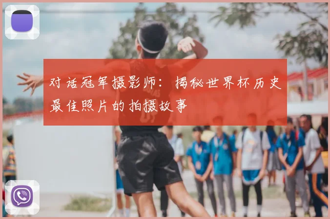 对话冠军摄影师:揭秘世界杯历史最佳照片的拍摄故事