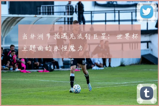 当非洲节拍遇见流行巨星：世界杯主题曲的永恒魔力