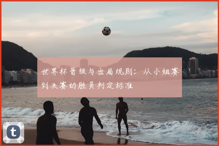 世界杯晋级与出局规则：从小组赛到决赛的胜负判定标准