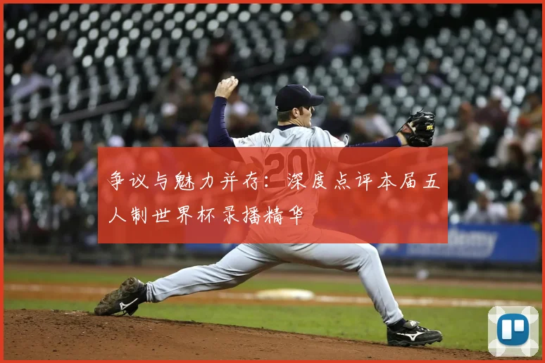 争议与魅力并存:深度点评本届五人制世界杯录播精华