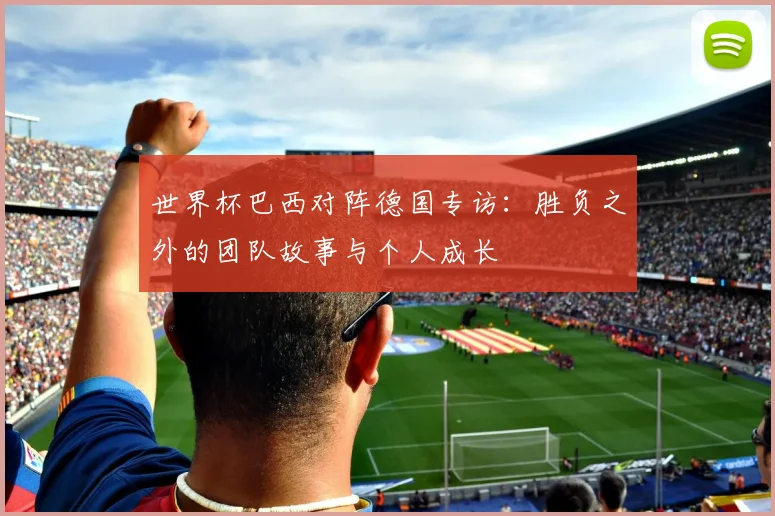 世界杯巴西对阵德国专访：胜负之外的团队故事与个人成长