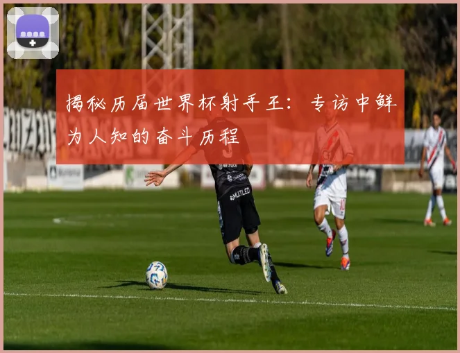 揭秘历届世界杯射手王:专访中鲜为人知的奋斗历程